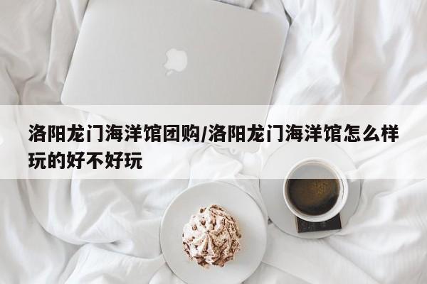 洛阳龙门海洋馆团购/洛阳龙门海洋馆怎么样玩的好不好玩
