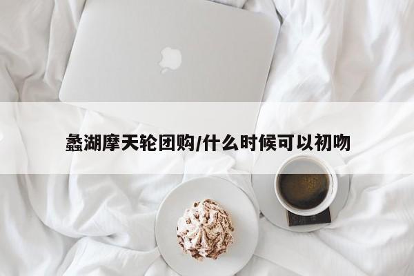 蠡湖摩天轮团购/什么时候可以初吻