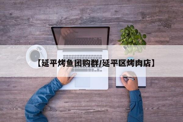 【延平烤鱼团购群/延平区烤肉店】