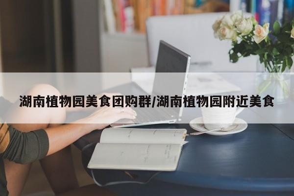 湖南植物园美食团购群/湖南植物园附近美食