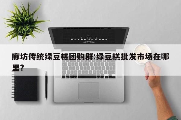 廊坊传统绿豆糕团购群:绿豆糕批发市场在哪里?