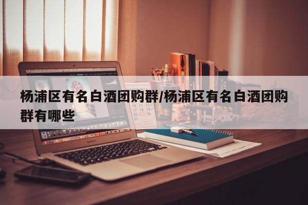 杨浦区有名白酒团购群/杨浦区有名白酒团购群有哪些