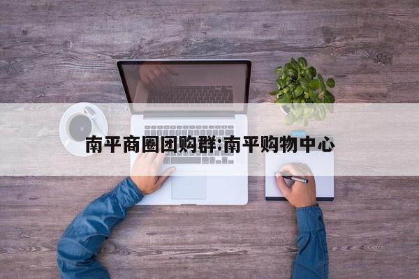 南平商圈团购群:南平购物中心