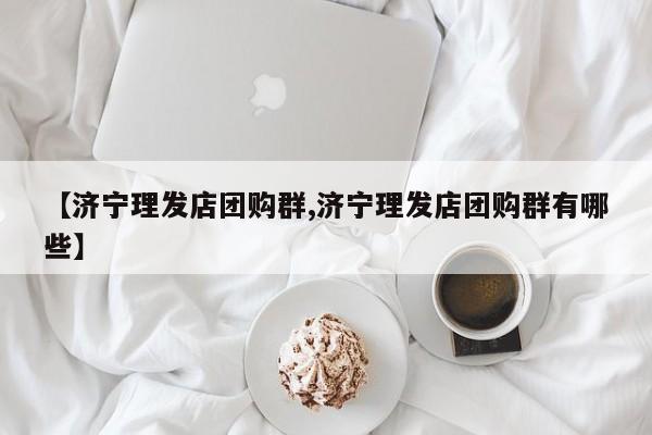 【济宁理发店团购群,济宁理发店团购群有哪些】