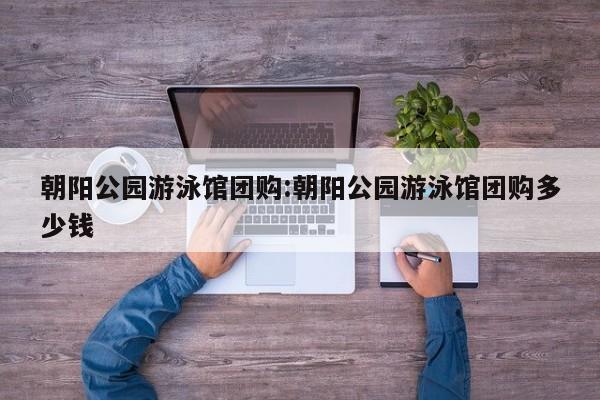 朝阳公园游泳馆团购:朝阳公园游泳馆团购多少钱