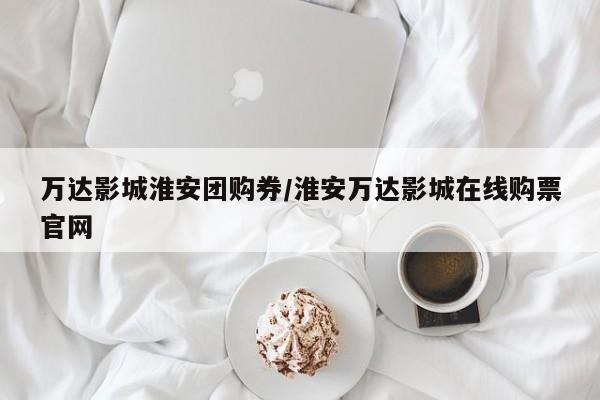万达影城淮安团购券/淮安万达影城在线购票官网