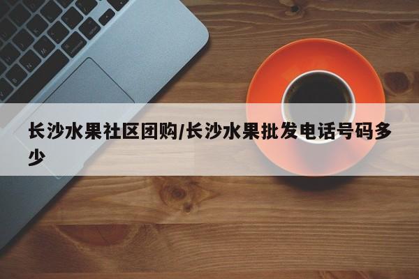 长沙水果社区团购/长沙水果批发电话号码多少