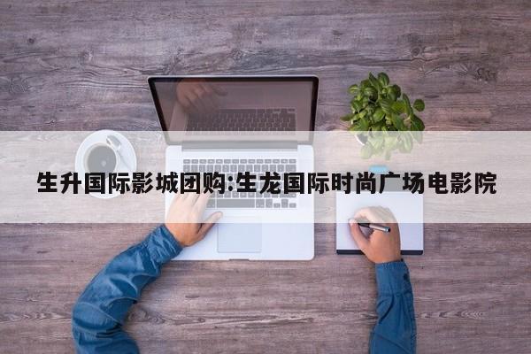 生升国际影城团购:生龙国际时尚广场电影院