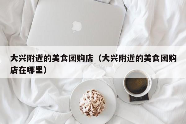 大兴附近的美食团购店（大兴附近的美食团购店在哪里）