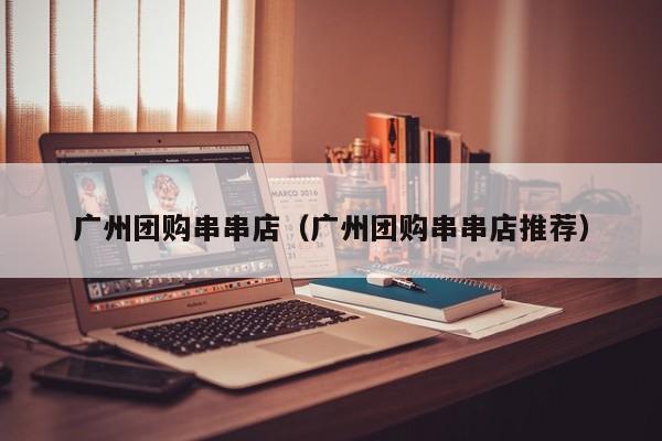 广州团购串串店（广州团购串串店推荐）