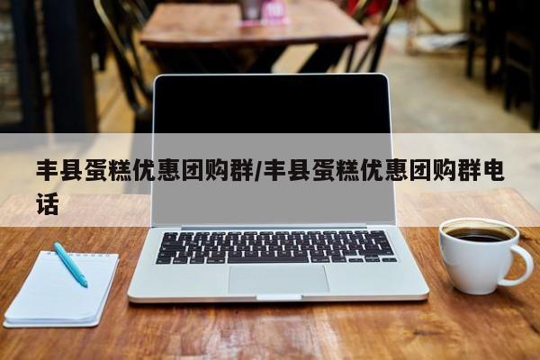 丰县蛋糕优惠团购群/丰县蛋糕优惠团购群电话
