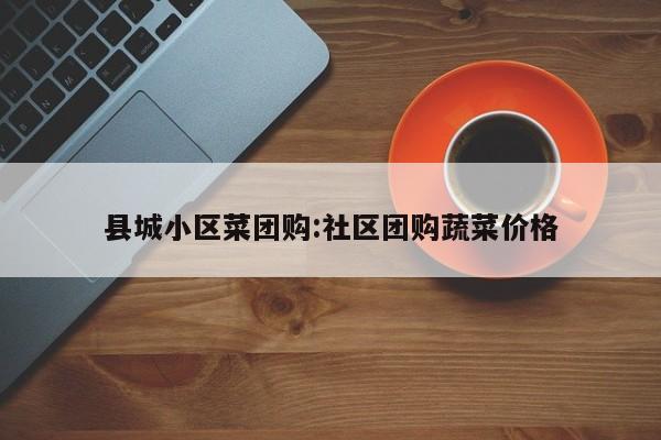 县城小区菜团购:社区团购蔬菜价格
