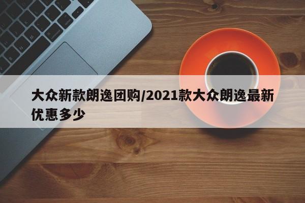 大众新款朗逸团购/2021款大众朗逸最新优惠多少