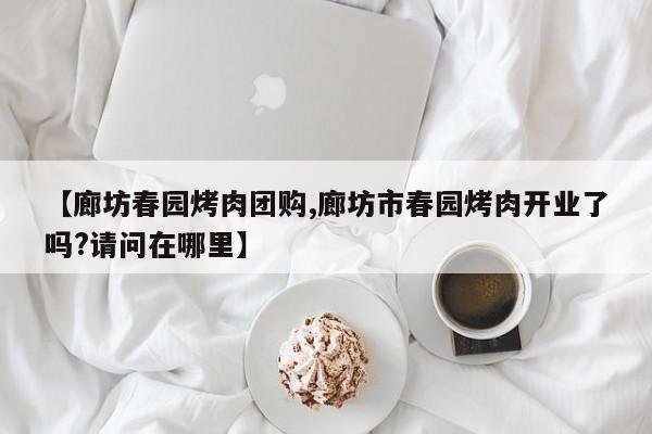 【廊坊春园烤肉团购,廊坊市春园烤肉开业了吗?请问在哪里】