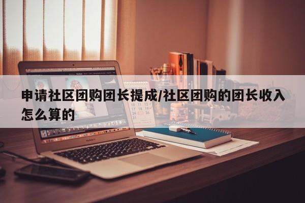 申请社区团购团长提成/社区团购的团长收入怎么算的