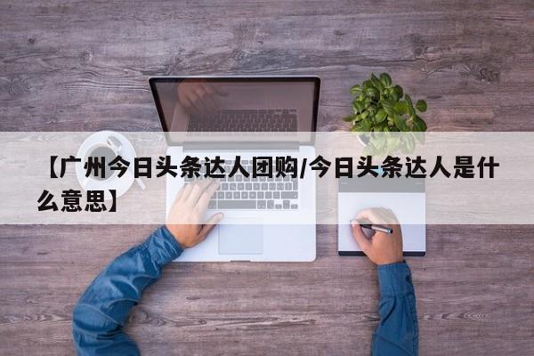 【广州今日头条达人团购/今日头条达人是什么意思】