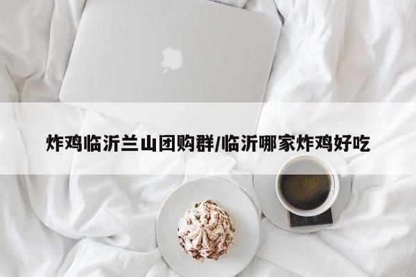 炸鸡临沂兰山团购群/临沂哪家炸鸡好吃