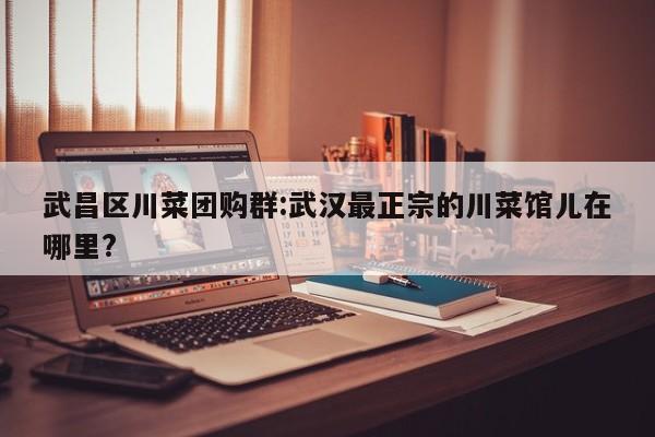 武昌区川菜团购群:武汉最正宗的川菜馆儿在哪里?