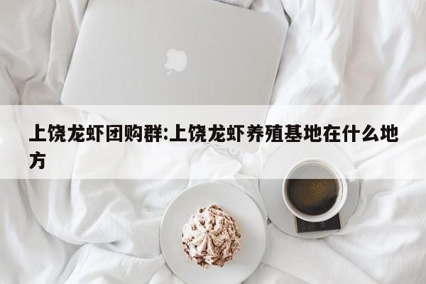 上饶龙虾团购群:上饶龙虾养殖基地在什么地方
