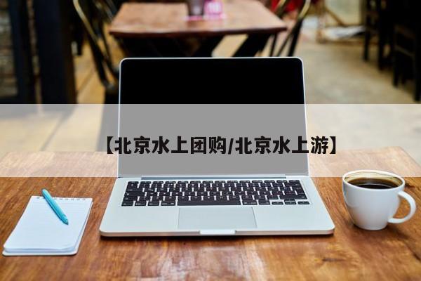【北京水上团购/北京水上游】