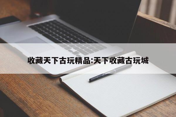 收藏天下古玩精品:天下收藏古玩城