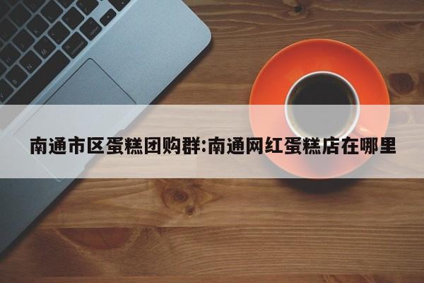 南通市区蛋糕团购群:南通网红蛋糕店在哪里