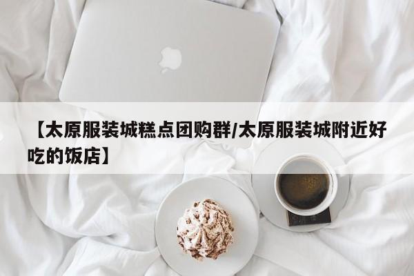 【太原服装城糕点团购群/太原服装城附近好吃的饭店】