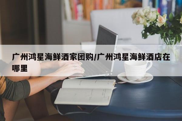 广州鸿星海鲜酒家团购/广州鸿星海鲜酒店在哪里