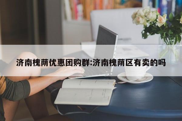 济南槐荫优惠团购群:济南槐荫区有卖的吗