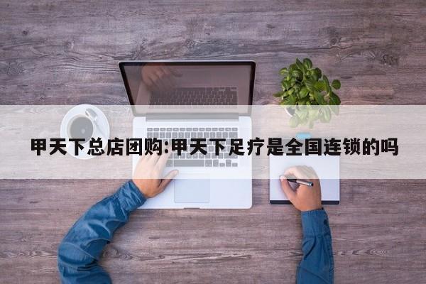 甲天下总店团购:甲天下足疗是全国连锁的吗