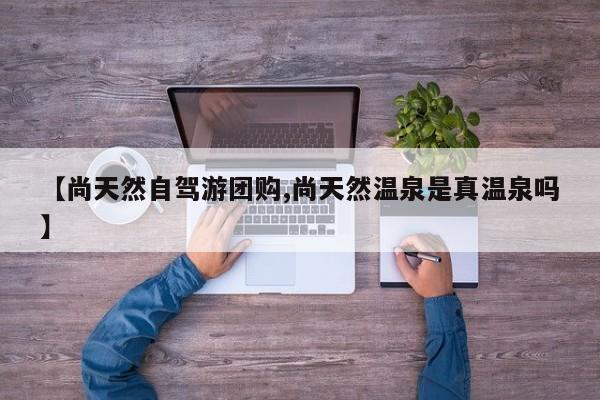 【尚天然自驾游团购,尚天然温泉是真温泉吗】