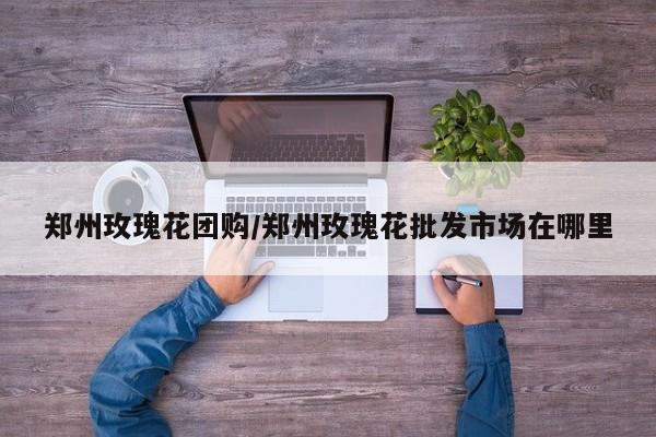 郑州玫瑰花团购/郑州玫瑰花批发市场在哪里