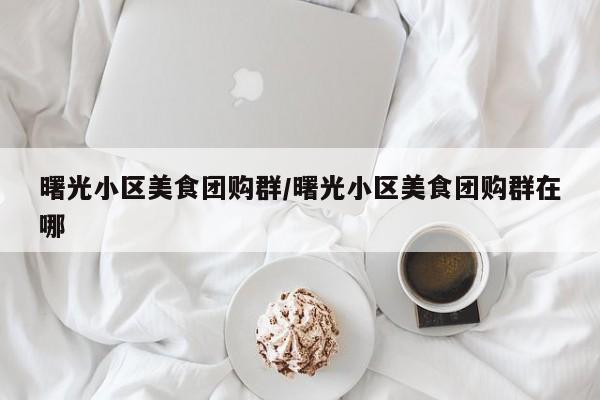 曙光小区美食团购群/曙光小区美食团购群在哪