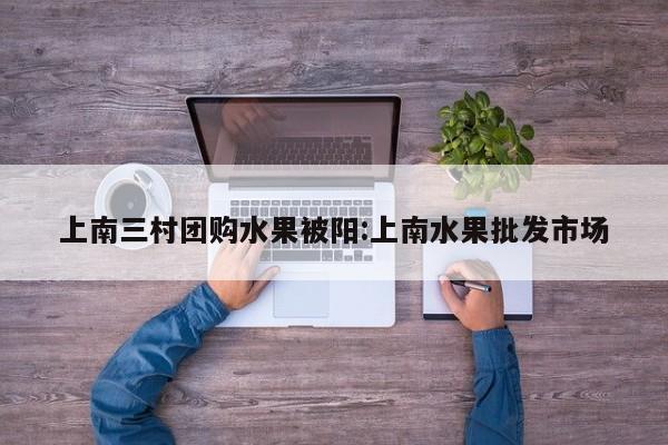 上南三村团购水果被阳:上南水果批发市场
