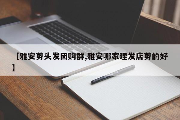 【雅安剪头发团购群,雅安哪家理发店剪的好】