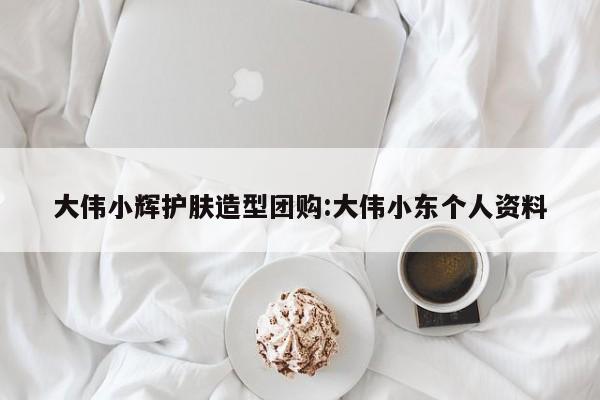 大伟小辉护肤造型团购:大伟小东个人资料