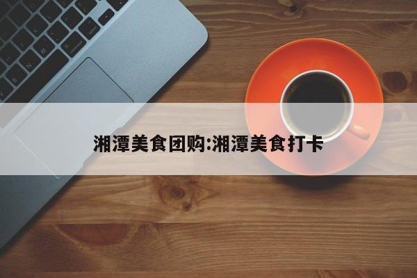湘潭美食团购:湘潭美食打卡