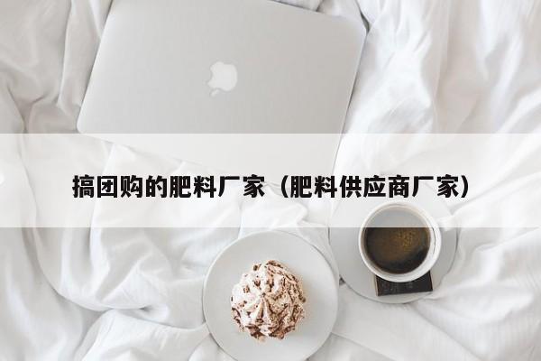 搞团购的肥料厂家（肥料供应商厂家）