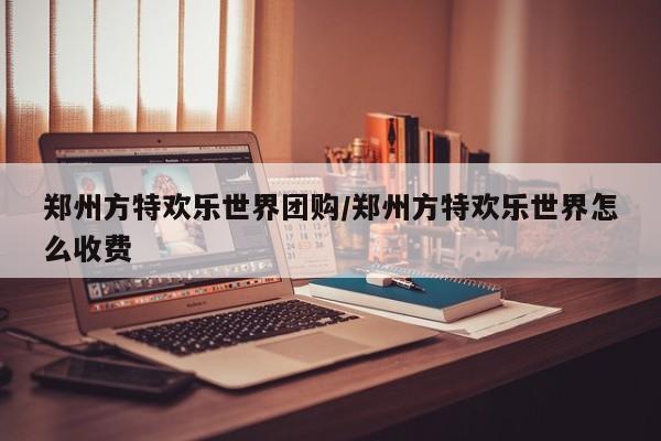 郑州方特欢乐世界团购/郑州方特欢乐世界怎么收费