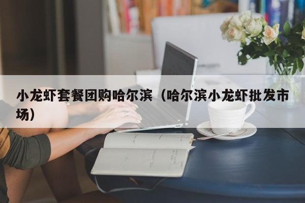 小龙虾套餐团购哈尔滨（哈尔滨小龙虾批发市场）