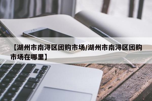【湖州市南浔区团购市场/湖州市南浔区团购市场在哪里】