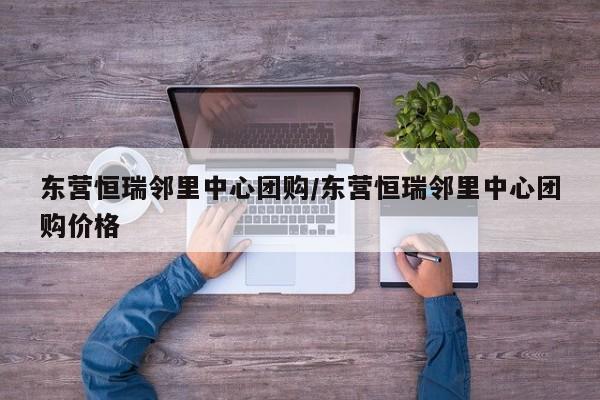 东营恒瑞邻里中心团购/东营恒瑞邻里中心团购价格