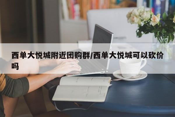 西单大悦城附近团购群/西单大悦城可以砍价吗