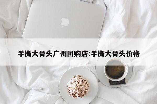 手撕大骨头广州团购店:手撕大骨头价格