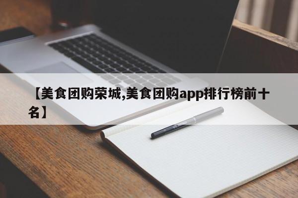 【美食团购荣城,美食团购app排行榜前十名】