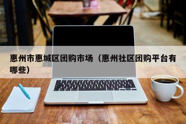 惠州市惠城区团购市场（惠州社区团购平台有哪些）