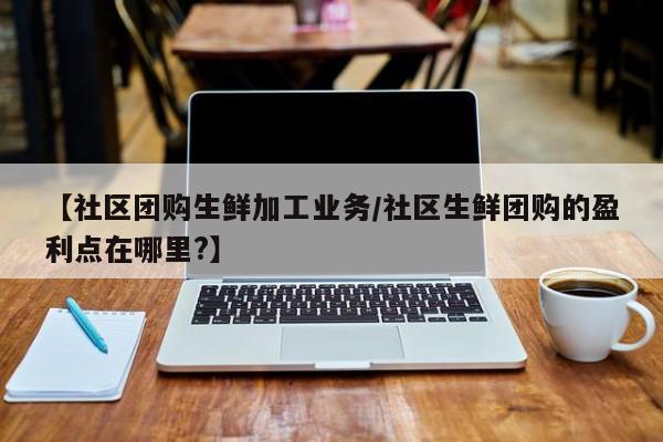 【社区团购生鲜加工业务/社区生鲜团购的盈利点在哪里?】
