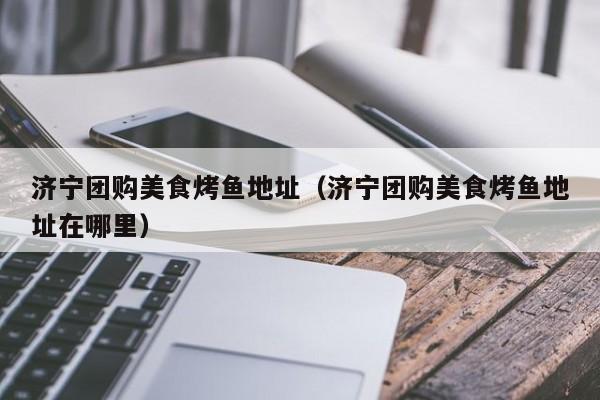 济宁团购美食烤鱼地址（济宁团购美食烤鱼地址在哪里）