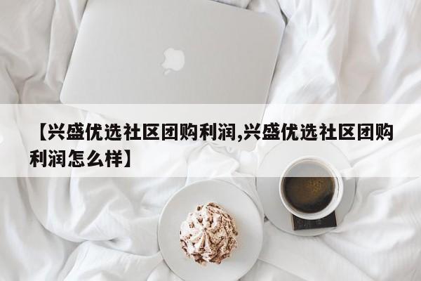 【兴盛优选社区团购利润,兴盛优选社区团购利润怎么样】