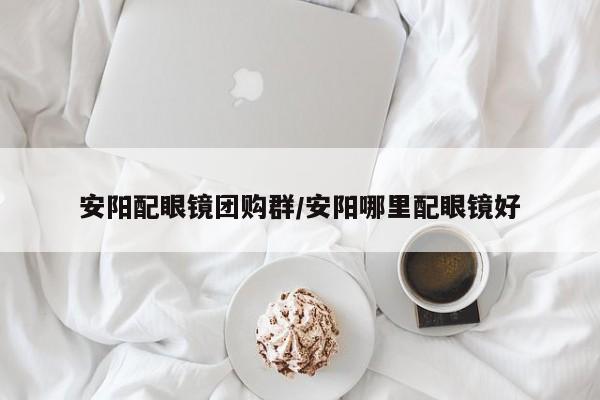 安阳配眼镜团购群/安阳哪里配眼镜好